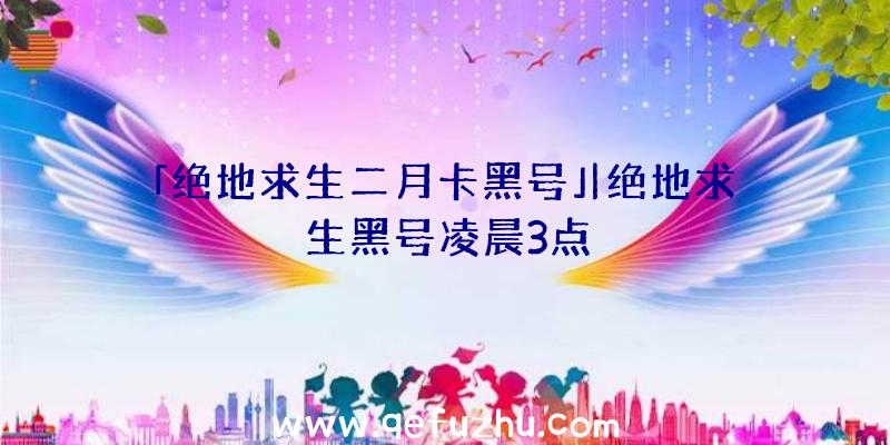 「绝地求生二月卡黑号」|绝地求生黑号凌晨3点